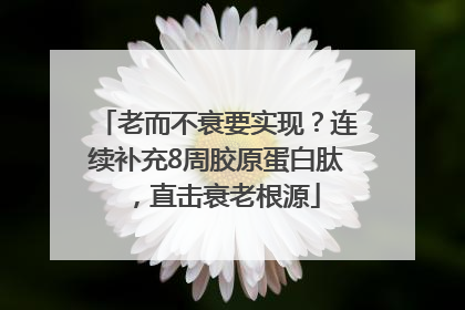 老而不衰要实现？连续补充8周胶原蛋白肽，直击衰老根源