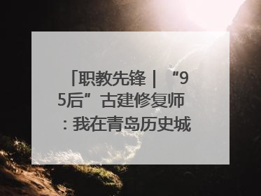 职教先锋｜“95后”古建修复师：我在青岛历史城区修古建
