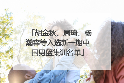 胡金秋、周琦、杨瀚森等入选新一期中国男篮集训名单