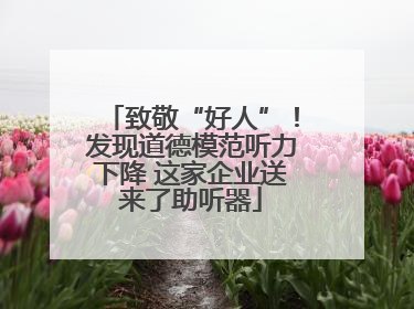 致敬“好人”！发现道德模范听力下降 这家企业送来了助听器
