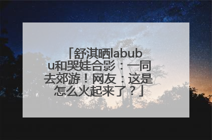 舒淇晒labubu和哭娃合影：一同去郊游！网友：这是怎么火起来了？