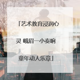 艺术教育浸润心灵 峨眉一小奏响童年动人乐章