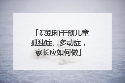 识别和干预儿童孤独症、多动症，家长应如何做