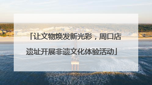 让文物焕发新光彩，周口店遗址开展非遗文化体验活动