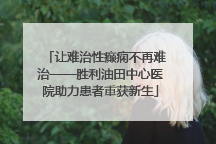 让难治性癫痫不再难治——胜利油田中心医院助力患者重获新生