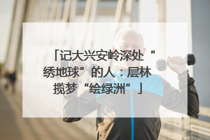 记大兴安岭深处“绣地球”的人：层林揽梦“绘绿洲”