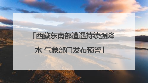西藏东南部遭遇持续强降水 气象部门发布预警