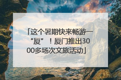 这个暑期快来畅游一“厦”！厦门推出3000多场次文旅活动