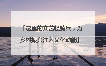 这里的文艺轻骑兵，为乡村振兴注入文化动能