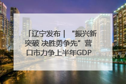 辽宁发布｜“振兴新突破 决胜勇争先”营口市力争上半年GDP增长6%左右