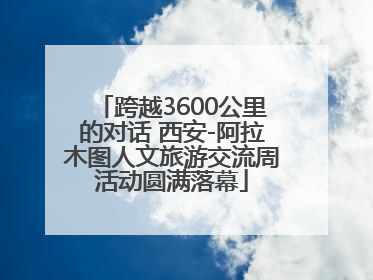跨越3600公里的对话 西安-阿拉木图人文旅游交流周活动圆满落幕
