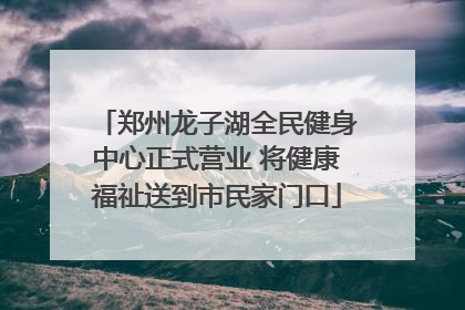 郑州龙子湖全民健身中心正式营业 将健康福祉送到市民家门口