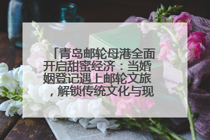 青岛邮轮母港全面开启甜蜜经济：当婚姻登记遇上邮轮文旅，解锁传统文化与现代浪漫的双重密码