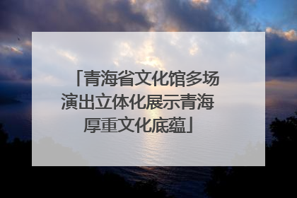 青海省文化馆多场演出立体化展示青海厚重文化底蕴