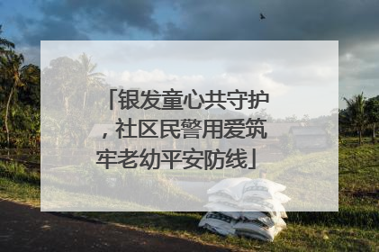 银发童心共守护，社区民警用爱筑牢老幼平安防线