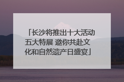 长沙将推出十大活动五大特展 邀你共赴文化和自然遗产日盛宴