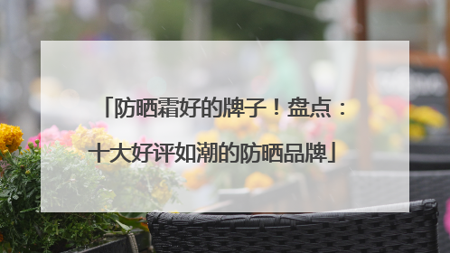 防晒霜好的牌子！盘点：十大好评如潮的防晒品牌