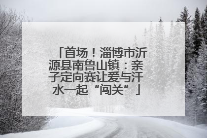 首场！淄博市沂源县南鲁山镇：亲子定向赛让爱与汗水一起“闯关”