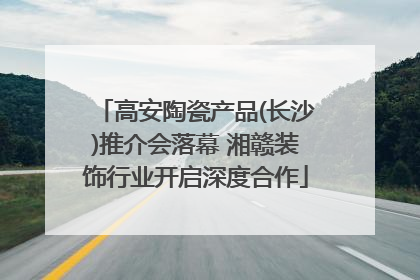 高安陶瓷产品(长沙)推介会落幕 湘赣装饰行业开启深度合作