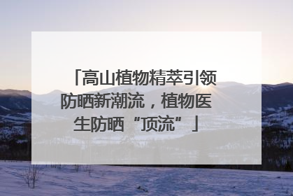 高山植物精萃引领防晒新潮流，植物医生防晒“顶流”