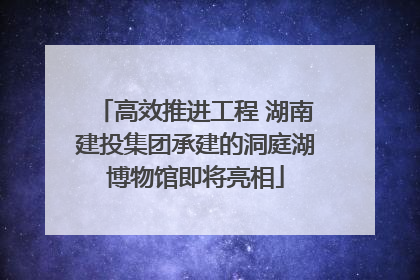 高效推进工程 湖南建投集团承建的洞庭湖博物馆即将亮相