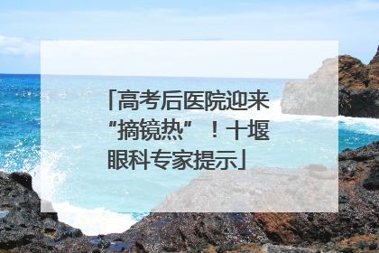 高考后医院迎来“摘镜热”！十堰眼科专家提示