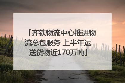 齐铁物流中心推进物流总包服务 上半年运送货物近170万吨