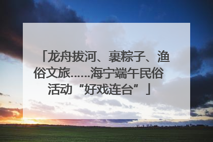 龙舟拔河、裹粽子、渔俗文旅……海宁端午民俗活动“好戏连台”