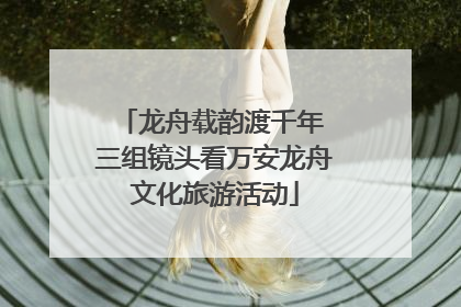 龙舟载韵渡千年 三组镜头看万安龙舟文化旅游活动