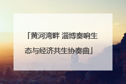 黄河湾畔 淄博奏响生态与经济共生协奏曲