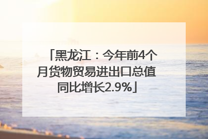 黑龙江：今年前4个月货物贸易进出口总值同比增长2.9%