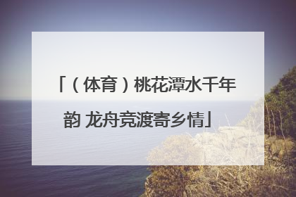 （体育）桃花潭水千年韵 龙舟竞渡寄乡情