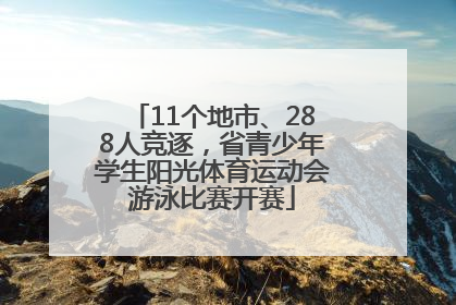 11个地市、288人竞逐，省青少年学生阳光体育运动会游泳比赛开赛