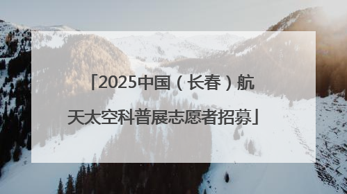 2025中国（长春）航天太空科普展志愿者招募