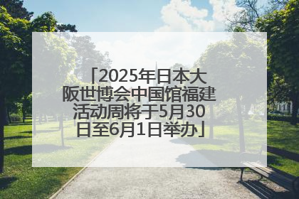 2025年日本大阪世博会中国馆福建活动周将于5月30日至6月1日举办
