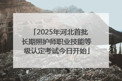 2025年河北首批长期照护师职业技能等级认定考试今日开始