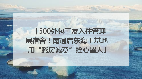 500外包工友入住管理层宿舍！南通启东海工基地用“腾房诚意”拴心留人
