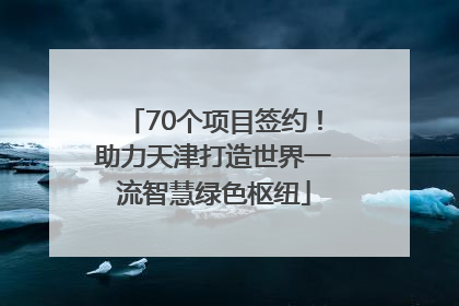 70个项目签约！助力天津打造世界一流智慧绿色枢纽